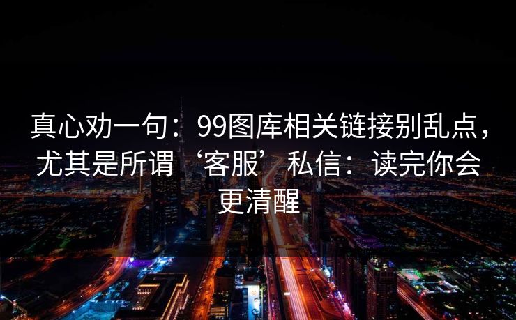 真心劝一句：99图库相关链接别乱点，尤其是所谓‘客服’私信：读完你会更清醒