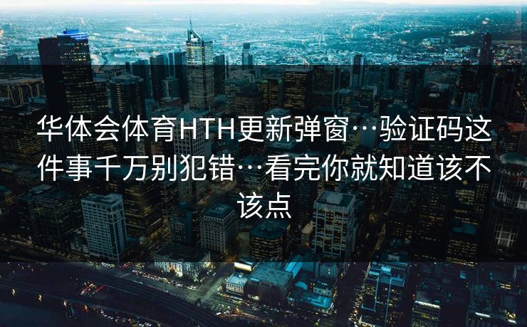 华体会体育HTH更新弹窗…验证码这件事千万别犯错…看完你就知道该不该点