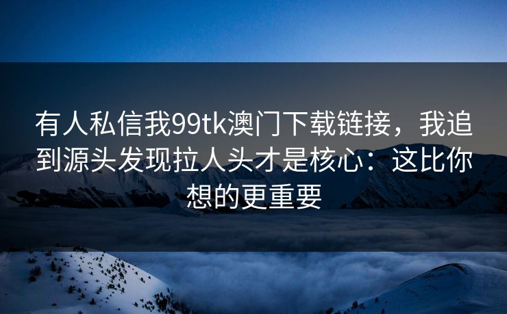 有人私信我99tk澳门下载链接，我追到源头发现拉人头才是核心：这比你想的更重要