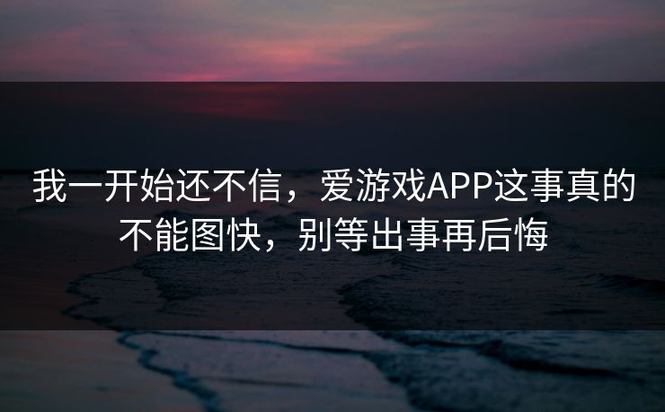 我一开始还不信，爱游戏APP这事真的不能图快，别等出事再后悔