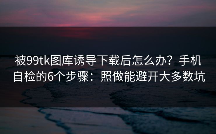 被99tk图库诱导下载后怎么办？手机自检的6个步骤：照做能避开大多数坑