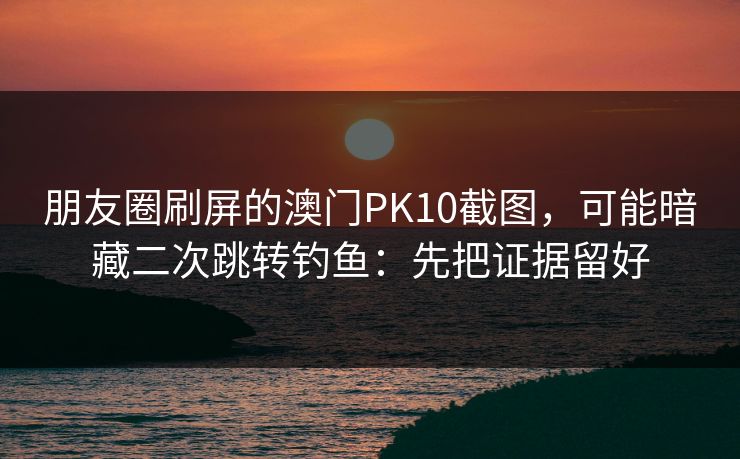 朋友圈刷屏的澳门PK10截图，可能暗藏二次跳转钓鱼：先把证据留好