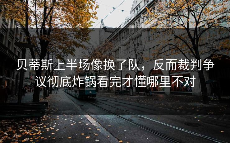 贝蒂斯上半场像换了队，反而裁判争议彻底炸锅看完才懂哪里不对