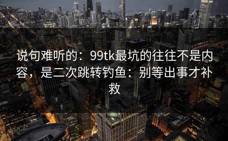说句难听的：99tk最坑的往往不是内容，是二次跳转钓鱼：别等出事才补救