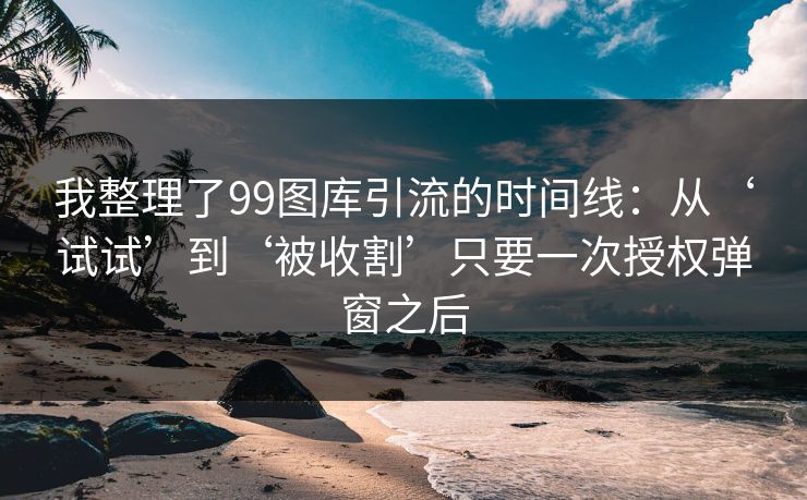 我整理了99图库引流的时间线：从‘试试’到‘被收割’只要一次授权弹窗之后