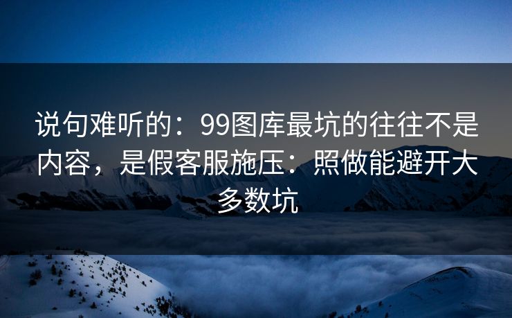 说句难听的：99图库最坑的往往不是内容，是假客服施压：照做能避开大多数坑