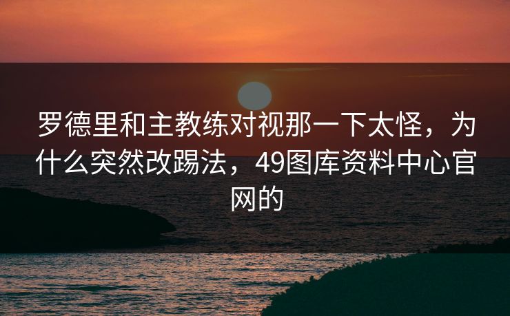 罗德里和主教练对视那一下太怪，为什么突然改踢法，49图库资料中心官网的
