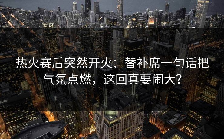 热火赛后突然开火：替补席一句话把气氛点燃，这回真要闹大？