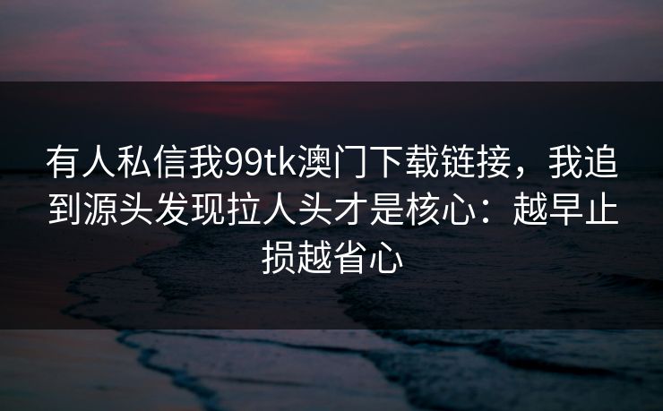 有人私信我99tk澳门下载链接，我追到源头发现拉人头才是核心：越早止损越省心