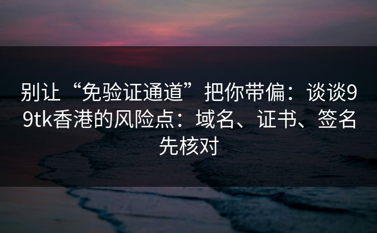 别让“免验证通道”把你带偏：谈谈99tk香港的风险点：域名、证书、签名先核对