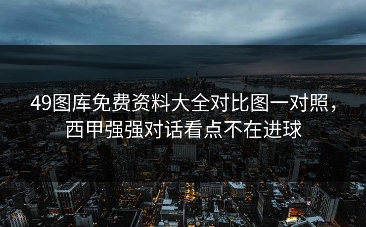49图库免费资料大全对比图一对照,西甲强强对话看点不在进球